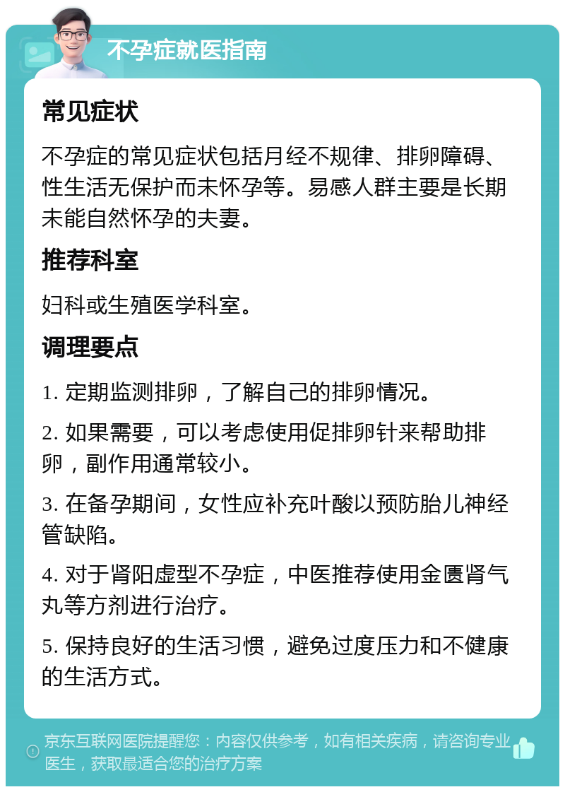 不孕症就医指南 常见症状 不孕症的常见症状包括月经不规律、排卵障碍、性生活无保护而未怀孕等。易感人群主要是长期未能自然怀孕的夫妻。 推荐科室 妇科或生殖医学科室。 调理要点 1. 定期监测排卵，了解自己的排卵情况。 2. 如果需要，可以考虑使用促排卵针来帮助排卵，副作用通常较小。 3. 在备孕期间，女性应补充叶酸以预防胎儿神经管缺陷。 4. 对于肾阳虚型不孕症，中医推荐使用金匮肾气丸等方剂进行治疗。 5. 保持良好的生活习惯，避免过度压力和不健康的生活方式。