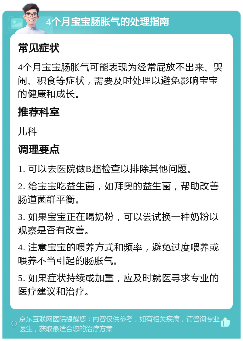 4个月宝宝肠胀气的处理指南 常见症状 4个月宝宝肠胀气可能表现为经常屁放不出来、哭闹、积食等症状，需要及时处理以避免影响宝宝的健康和成长。 推荐科室 儿科 调理要点 1. 可以去医院做B超检查以排除其他问题。 2. 给宝宝吃益生菌，如拜奥的益生菌，帮助改善肠道菌群平衡。 3. 如果宝宝正在喝奶粉，可以尝试换一种奶粉以观察是否有改善。 4. 注意宝宝的喂养方式和频率，避免过度喂养或喂养不当引起的肠胀气。 5. 如果症状持续或加重，应及时就医寻求专业的医疗建议和治疗。