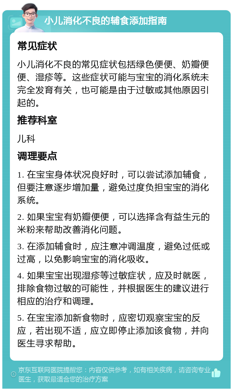 小儿消化不良的辅食添加指南 常见症状 小儿消化不良的常见症状包括绿色便便、奶瓣便便、湿疹等。这些症状可能与宝宝的消化系统未完全发育有关，也可能是由于过敏或其他原因引起的。 推荐科室 儿科 调理要点 1. 在宝宝身体状况良好时，可以尝试添加辅食，但要注意逐步增加量，避免过度负担宝宝的消化系统。 2. 如果宝宝有奶瓣便便，可以选择含有益生元的米粉来帮助改善消化问题。 3. 在添加辅食时，应注意冲调温度，避免过低或过高，以免影响宝宝的消化吸收。 4. 如果宝宝出现湿疹等过敏症状，应及时就医，排除食物过敏的可能性，并根据医生的建议进行相应的治疗和调理。 5. 在宝宝添加新食物时，应密切观察宝宝的反应，若出现不适，应立即停止添加该食物，并向医生寻求帮助。