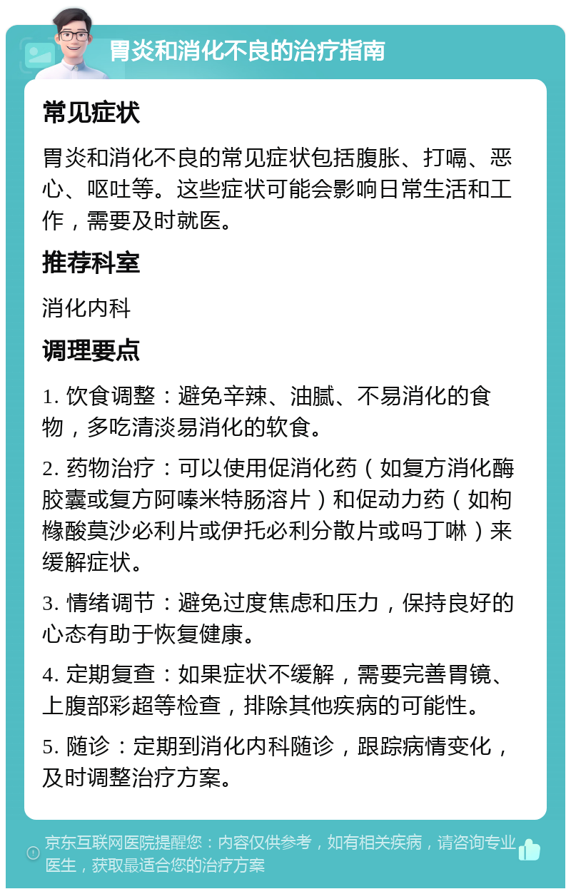 胃炎和消化不良的治疗指南 常见症状 胃炎和消化不良的常见症状包括腹胀、打嗝、恶心、呕吐等。这些症状可能会影响日常生活和工作，需要及时就医。 推荐科室 消化内科 调理要点 1. 饮食调整：避免辛辣、油腻、不易消化的食物，多吃清淡易消化的软食。 2. 药物治疗：可以使用促消化药（如复方消化酶胶囊或复方阿嗪米特肠溶片）和促动力药（如枸橼酸莫沙必利片或伊托必利分散片或吗丁啉）来缓解症状。 3. 情绪调节：避免过度焦虑和压力，保持良好的心态有助于恢复健康。 4. 定期复查：如果症状不缓解，需要完善胃镜、上腹部彩超等检查，排除其他疾病的可能性。 5. 随诊：定期到消化内科随诊，跟踪病情变化，及时调整治疗方案。