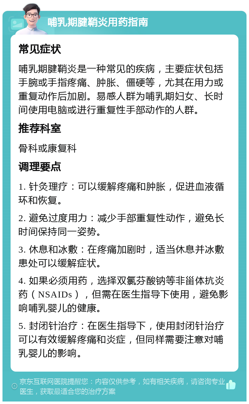 哺乳期腱鞘炎用药指南 常见症状 哺乳期腱鞘炎是一种常见的疾病，主要症状包括手腕或手指疼痛、肿胀、僵硬等，尤其在用力或重复动作后加剧。易感人群为哺乳期妇女、长时间使用电脑或进行重复性手部动作的人群。 推荐科室 骨科或康复科 调理要点 1. 针灸理疗：可以缓解疼痛和肿胀，促进血液循环和恢复。 2. 避免过度用力：减少手部重复性动作，避免长时间保持同一姿势。 3. 休息和冰敷：在疼痛加剧时，适当休息并冰敷患处可以缓解症状。 4. 如果必须用药，选择双氯芬酸钠等非甾体抗炎药（NSAIDs），但需在医生指导下使用，避免影响哺乳婴儿的健康。 5. 封闭针治疗：在医生指导下，使用封闭针治疗可以有效缓解疼痛和炎症，但同样需要注意对哺乳婴儿的影响。