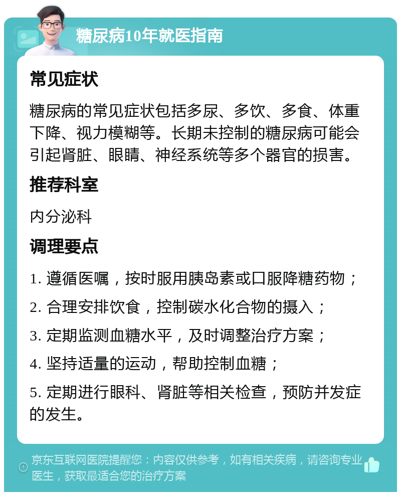 糖尿病10年就医指南 常见症状 糖尿病的常见症状包括多尿、多饮、多食、体重下降、视力模糊等。长期未控制的糖尿病可能会引起肾脏、眼睛、神经系统等多个器官的损害。 推荐科室 内分泌科 调理要点 1. 遵循医嘱，按时服用胰岛素或口服降糖药物； 2. 合理安排饮食，控制碳水化合物的摄入； 3. 定期监测血糖水平，及时调整治疗方案； 4. 坚持适量的运动，帮助控制血糖； 5. 定期进行眼科、肾脏等相关检查，预防并发症的发生。