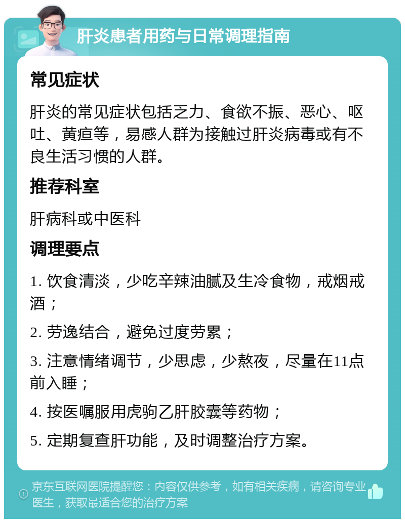 肝炎患者用药与日常调理指南 常见症状 肝炎的常见症状包括乏力、食欲不振、恶心、呕吐、黄疸等，易感人群为接触过肝炎病毒或有不良生活习惯的人群。 推荐科室 肝病科或中医科 调理要点 1. 饮食清淡，少吃辛辣油腻及生冷食物，戒烟戒酒； 2. 劳逸结合，避免过度劳累； 3. 注意情绪调节，少思虑，少熬夜，尽量在11点前入睡； 4. 按医嘱服用虎驹乙肝胶囊等药物； 5. 定期复查肝功能，及时调整治疗方案。