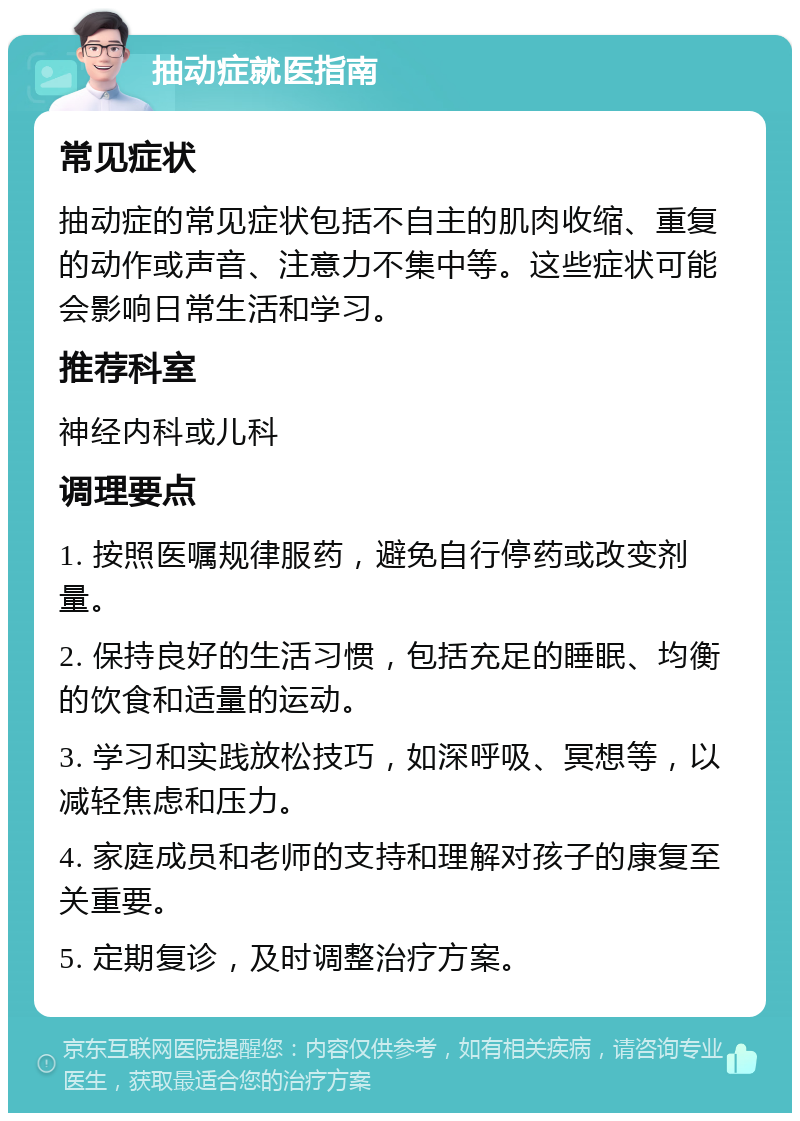 抽动症就医指南 常见症状 抽动症的常见症状包括不自主的肌肉收缩、重复的动作或声音、注意力不集中等。这些症状可能会影响日常生活和学习。 推荐科室 神经内科或儿科 调理要点 1. 按照医嘱规律服药，避免自行停药或改变剂量。 2. 保持良好的生活习惯，包括充足的睡眠、均衡的饮食和适量的运动。 3. 学习和实践放松技巧，如深呼吸、冥想等，以减轻焦虑和压力。 4. 家庭成员和老师的支持和理解对孩子的康复至关重要。 5. 定期复诊，及时调整治疗方案。