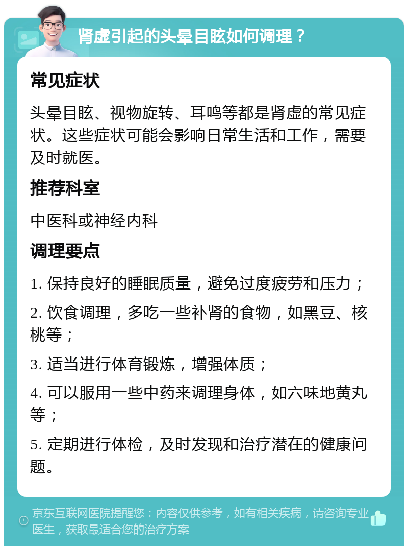 肾虚引起的头晕目眩如何调理？ 常见症状 头晕目眩、视物旋转、耳鸣等都是肾虚的常见症状。这些症状可能会影响日常生活和工作，需要及时就医。 推荐科室 中医科或神经内科 调理要点 1. 保持良好的睡眠质量，避免过度疲劳和压力； 2. 饮食调理，多吃一些补肾的食物，如黑豆、核桃等； 3. 适当进行体育锻炼，增强体质； 4. 可以服用一些中药来调理身体，如六味地黄丸等； 5. 定期进行体检，及时发现和治疗潜在的健康问题。