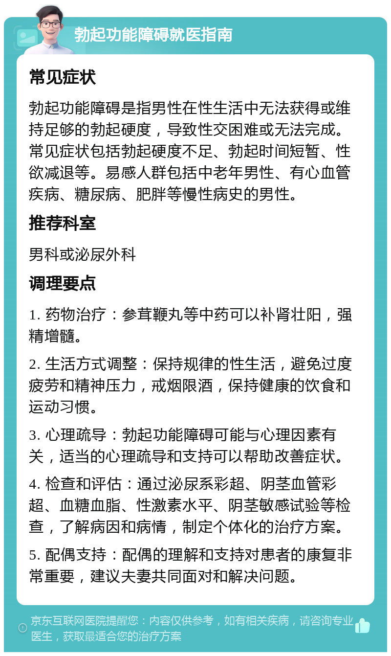 勃起功能障碍就医指南 常见症状 勃起功能障碍是指男性在性生活中无法获得或维持足够的勃起硬度，导致性交困难或无法完成。常见症状包括勃起硬度不足、勃起时间短暂、性欲减退等。易感人群包括中老年男性、有心血管疾病、糖尿病、肥胖等慢性病史的男性。 推荐科室 男科或泌尿外科 调理要点 1. 药物治疗：参茸鞭丸等中药可以补肾壮阳，强精增髓。 2. 生活方式调整：保持规律的性生活，避免过度疲劳和精神压力，戒烟限酒，保持健康的饮食和运动习惯。 3. 心理疏导：勃起功能障碍可能与心理因素有关，适当的心理疏导和支持可以帮助改善症状。 4. 检查和评估：通过泌尿系彩超、阴茎血管彩超、血糖血脂、性激素水平、阴茎敏感试验等检查，了解病因和病情，制定个体化的治疗方案。 5. 配偶支持：配偶的理解和支持对患者的康复非常重要，建议夫妻共同面对和解决问题。