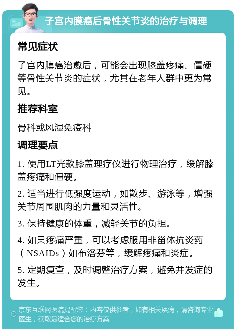 子宫内膜癌后骨性关节炎的治疗与调理 常见症状 子宫内膜癌治愈后，可能会出现膝盖疼痛、僵硬等骨性关节炎的症状，尤其在老年人群中更为常见。 推荐科室 骨科或风湿免疫科 调理要点 1. 使用LT光款膝盖理疗仪进行物理治疗，缓解膝盖疼痛和僵硬。 2. 适当进行低强度运动，如散步、游泳等，增强关节周围肌肉的力量和灵活性。 3. 保持健康的体重，减轻关节的负担。 4. 如果疼痛严重，可以考虑服用非甾体抗炎药（NSAIDs）如布洛芬等，缓解疼痛和炎症。 5. 定期复查，及时调整治疗方案，避免并发症的发生。