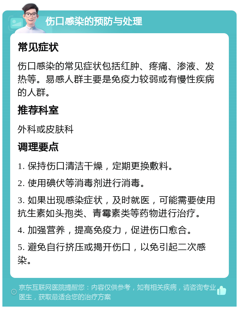 伤口感染的预防与处理 常见症状 伤口感染的常见症状包括红肿、疼痛、渗液、发热等。易感人群主要是免疫力较弱或有慢性疾病的人群。 推荐科室 外科或皮肤科 调理要点 1. 保持伤口清洁干燥，定期更换敷料。 2. 使用碘伏等消毒剂进行消毒。 3. 如果出现感染症状，及时就医，可能需要使用抗生素如头孢类、青霉素类等药物进行治疗。 4. 加强营养，提高免疫力，促进伤口愈合。 5. 避免自行挤压或揭开伤口，以免引起二次感染。