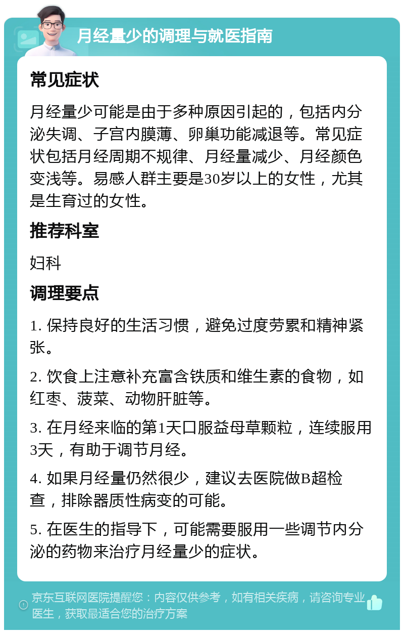 月经量少的调理与就医指南 常见症状 月经量少可能是由于多种原因引起的，包括内分泌失调、子宫内膜薄、卵巢功能减退等。常见症状包括月经周期不规律、月经量减少、月经颜色变浅等。易感人群主要是30岁以上的女性，尤其是生育过的女性。 推荐科室 妇科 调理要点 1. 保持良好的生活习惯，避免过度劳累和精神紧张。 2. 饮食上注意补充富含铁质和维生素的食物，如红枣、菠菜、动物肝脏等。 3. 在月经来临的第1天口服益母草颗粒，连续服用3天，有助于调节月经。 4. 如果月经量仍然很少，建议去医院做B超检查，排除器质性病变的可能。 5. 在医生的指导下，可能需要服用一些调节内分泌的药物来治疗月经量少的症状。