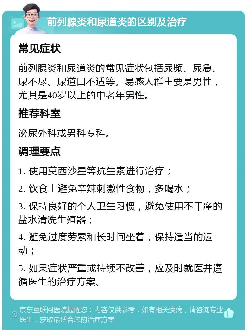 前列腺炎和尿道炎的区别及治疗 常见症状 前列腺炎和尿道炎的常见症状包括尿频、尿急、尿不尽、尿道口不适等。易感人群主要是男性，尤其是40岁以上的中老年男性。 推荐科室 泌尿外科或男科专科。 调理要点 1. 使用莫西沙星等抗生素进行治疗； 2. 饮食上避免辛辣刺激性食物，多喝水； 3. 保持良好的个人卫生习惯，避免使用不干净的盐水清洗生殖器； 4. 避免过度劳累和长时间坐着，保持适当的运动； 5. 如果症状严重或持续不改善，应及时就医并遵循医生的治疗方案。