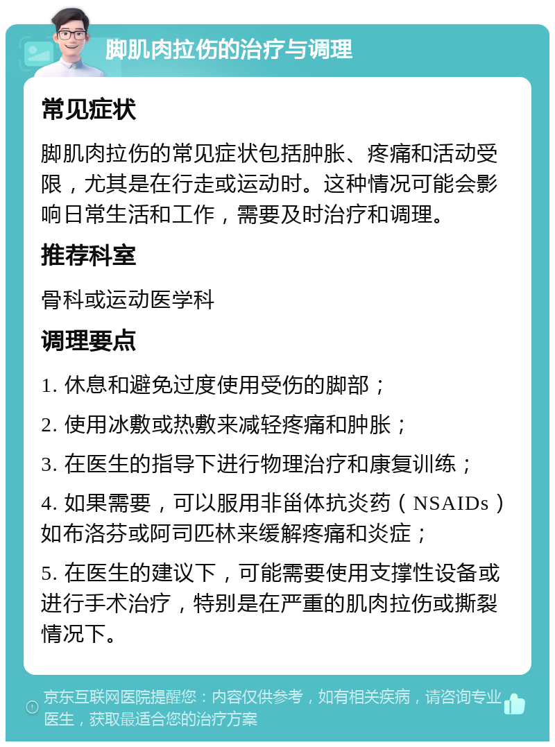 脚肌肉拉伤的治疗与调理 常见症状 脚肌肉拉伤的常见症状包括肿胀、疼痛和活动受限，尤其是在行走或运动时。这种情况可能会影响日常生活和工作，需要及时治疗和调理。 推荐科室 骨科或运动医学科 调理要点 1. 休息和避免过度使用受伤的脚部； 2. 使用冰敷或热敷来减轻疼痛和肿胀； 3. 在医生的指导下进行物理治疗和康复训练； 4. 如果需要，可以服用非甾体抗炎药（NSAIDs）如布洛芬或阿司匹林来缓解疼痛和炎症； 5. 在医生的建议下，可能需要使用支撑性设备或进行手术治疗，特别是在严重的肌肉拉伤或撕裂情况下。