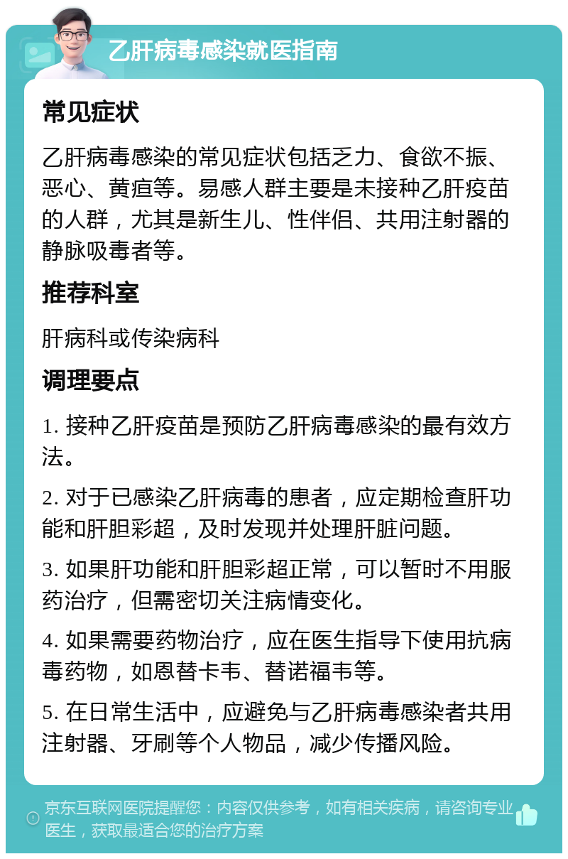 乙肝病毒感染就医指南 常见症状 乙肝病毒感染的常见症状包括乏力、食欲不振、恶心、黄疸等。易感人群主要是未接种乙肝疫苗的人群，尤其是新生儿、性伴侣、共用注射器的静脉吸毒者等。 推荐科室 肝病科或传染病科 调理要点 1. 接种乙肝疫苗是预防乙肝病毒感染的最有效方法。 2. 对于已感染乙肝病毒的患者，应定期检查肝功能和肝胆彩超，及时发现并处理肝脏问题。 3. 如果肝功能和肝胆彩超正常，可以暂时不用服药治疗，但需密切关注病情变化。 4. 如果需要药物治疗，应在医生指导下使用抗病毒药物，如恩替卡韦、替诺福韦等。 5. 在日常生活中，应避免与乙肝病毒感染者共用注射器、牙刷等个人物品，减少传播风险。