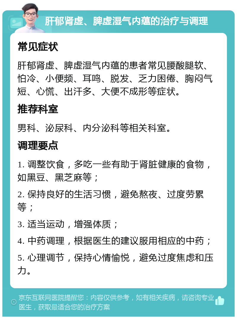 肝郁肾虚、脾虚湿气内蕴的治疗与调理 常见症状 肝郁肾虚、脾虚湿气内蕴的患者常见腰酸腿软、怕冷、小便频、耳鸣、脱发、乏力困倦、胸闷气短、心慌、出汗多、大便不成形等症状。 推荐科室 男科、泌尿科、内分泌科等相关科室。 调理要点 1. 调整饮食，多吃一些有助于肾脏健康的食物，如黑豆、黑芝麻等； 2. 保持良好的生活习惯，避免熬夜、过度劳累等； 3. 适当运动，增强体质； 4. 中药调理，根据医生的建议服用相应的中药； 5. 心理调节，保持心情愉悦，避免过度焦虑和压力。