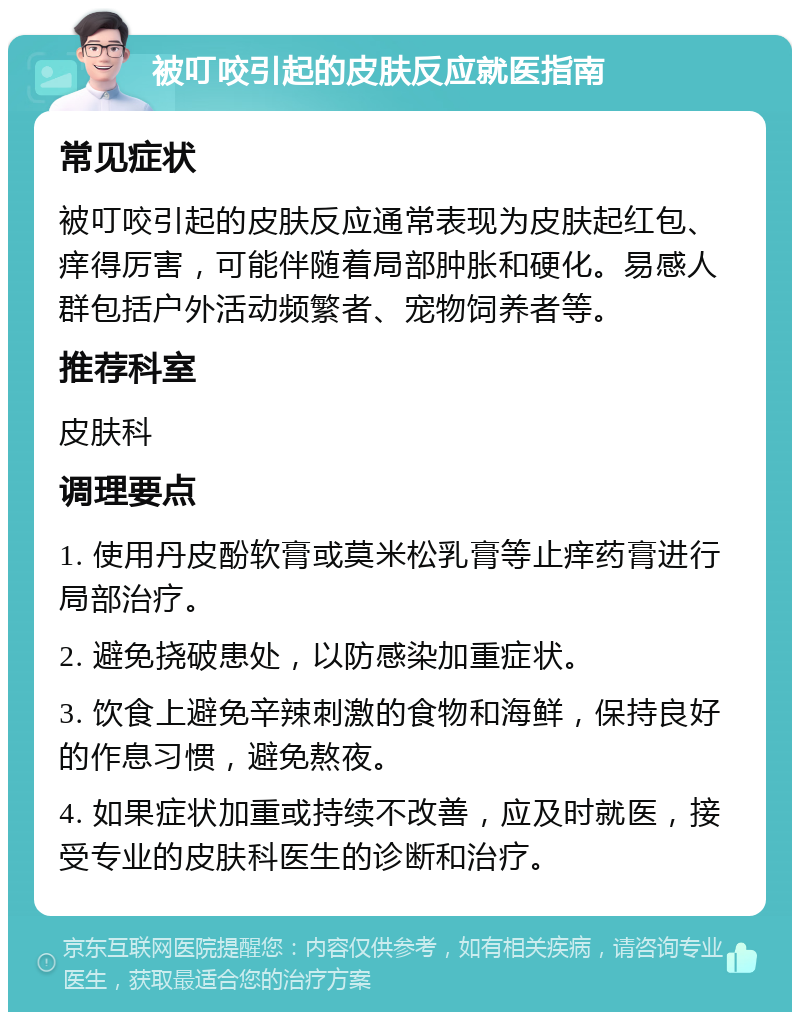 被叮咬引起的皮肤反应就医指南 常见症状 被叮咬引起的皮肤反应通常表现为皮肤起红包、痒得厉害，可能伴随着局部肿胀和硬化。易感人群包括户外活动频繁者、宠物饲养者等。 推荐科室 皮肤科 调理要点 1. 使用丹皮酚软膏或莫米松乳膏等止痒药膏进行局部治疗。 2. 避免挠破患处，以防感染加重症状。 3. 饮食上避免辛辣刺激的食物和海鲜，保持良好的作息习惯，避免熬夜。 4. 如果症状加重或持续不改善，应及时就医，接受专业的皮肤科医生的诊断和治疗。