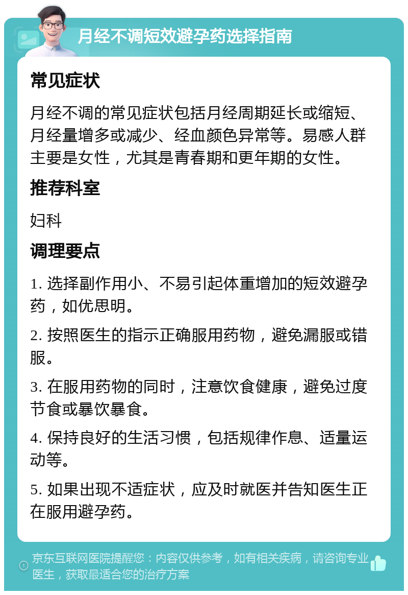 月经不调短效避孕药选择指南 常见症状 月经不调的常见症状包括月经周期延长或缩短、月经量增多或减少、经血颜色异常等。易感人群主要是女性，尤其是青春期和更年期的女性。 推荐科室 妇科 调理要点 1. 选择副作用小、不易引起体重增加的短效避孕药，如优思明。 2. 按照医生的指示正确服用药物，避免漏服或错服。 3. 在服用药物的同时，注意饮食健康，避免过度节食或暴饮暴食。 4. 保持良好的生活习惯，包括规律作息、适量运动等。 5. 如果出现不适症状，应及时就医并告知医生正在服用避孕药。