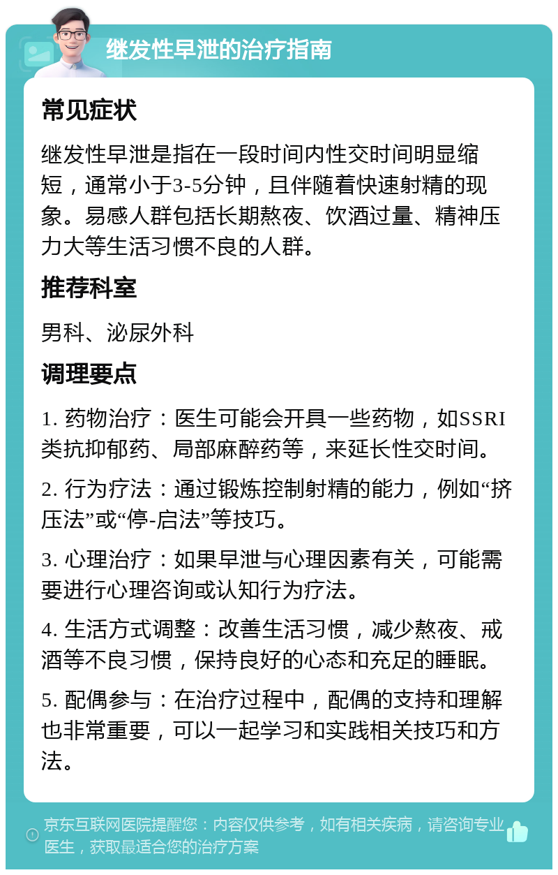 继发性早泄的治疗指南 常见症状 继发性早泄是指在一段时间内性交时间明显缩短，通常小于3-5分钟，且伴随着快速射精的现象。易感人群包括长期熬夜、饮酒过量、精神压力大等生活习惯不良的人群。 推荐科室 男科、泌尿外科 调理要点 1. 药物治疗：医生可能会开具一些药物，如SSRI类抗抑郁药、局部麻醉药等，来延长性交时间。 2. 行为疗法：通过锻炼控制射精的能力，例如“挤压法”或“停-启法”等技巧。 3. 心理治疗：如果早泄与心理因素有关，可能需要进行心理咨询或认知行为疗法。 4. 生活方式调整：改善生活习惯，减少熬夜、戒酒等不良习惯，保持良好的心态和充足的睡眠。 5. 配偶参与：在治疗过程中，配偶的支持和理解也非常重要，可以一起学习和实践相关技巧和方法。