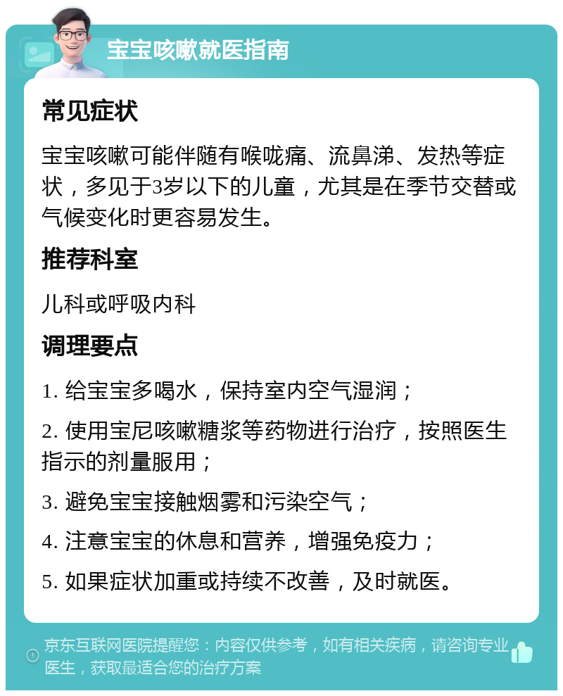 宝宝咳嗽就医指南 常见症状 宝宝咳嗽可能伴随有喉咙痛、流鼻涕、发热等症状，多见于3岁以下的儿童，尤其是在季节交替或气候变化时更容易发生。 推荐科室 儿科或呼吸内科 调理要点 1. 给宝宝多喝水，保持室内空气湿润； 2. 使用宝尼咳嗽糖浆等药物进行治疗，按照医生指示的剂量服用； 3. 避免宝宝接触烟雾和污染空气； 4. 注意宝宝的休息和营养，增强免疫力； 5. 如果症状加重或持续不改善，及时就医。