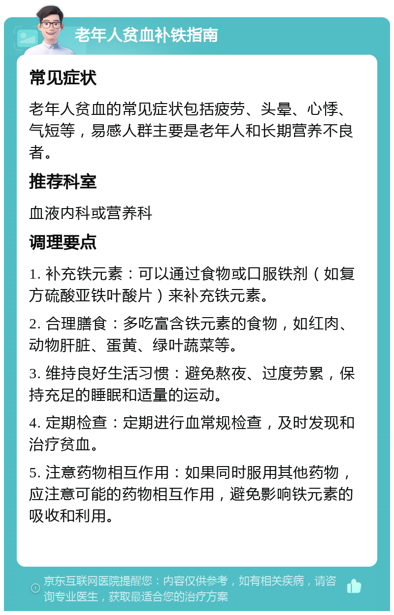 老年人贫血补铁指南 常见症状 老年人贫血的常见症状包括疲劳、头晕、心悸、气短等，易感人群主要是老年人和长期营养不良者。 推荐科室 血液内科或营养科 调理要点 1. 补充铁元素：可以通过食物或口服铁剂（如复方硫酸亚铁叶酸片）来补充铁元素。 2. 合理膳食：多吃富含铁元素的食物，如红肉、动物肝脏、蛋黄、绿叶蔬菜等。 3. 维持良好生活习惯：避免熬夜、过度劳累，保持充足的睡眠和适量的运动。 4. 定期检查：定期进行血常规检查，及时发现和治疗贫血。 5. 注意药物相互作用：如果同时服用其他药物，应注意可能的药物相互作用，避免影响铁元素的吸收和利用。