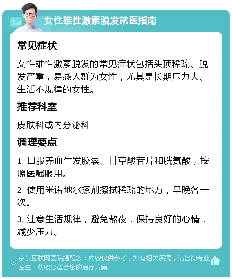 女性雄性激素脱发就医指南 常见症状 女性雄性激素脱发的常见症状包括头顶稀疏、脱发严重，易感人群为女性，尤其是长期压力大、生活不规律的女性。 推荐科室 皮肤科或内分泌科 调理要点 1. 口服养血生发胶囊、甘草酸苷片和胱氨酸，按照医嘱服用。 2. 使用米诺地尔搽剂擦拭稀疏的地方，早晚各一次。 3. 注意生活规律，避免熬夜，保持良好的心情，减少压力。