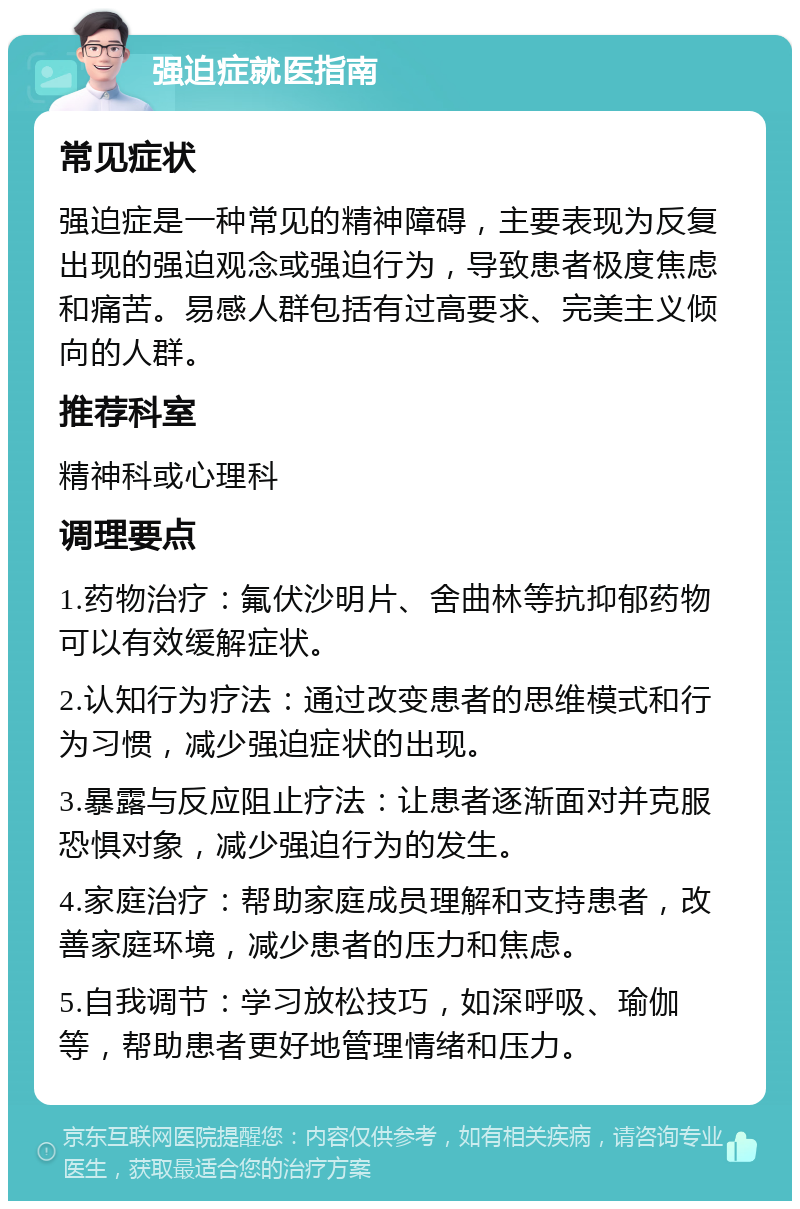 强迫症就医指南 常见症状 强迫症是一种常见的精神障碍，主要表现为反复出现的强迫观念或强迫行为，导致患者极度焦虑和痛苦。易感人群包括有过高要求、完美主义倾向的人群。 推荐科室 精神科或心理科 调理要点 1.药物治疗：氟伏沙明片、舍曲林等抗抑郁药物可以有效缓解症状。 2.认知行为疗法：通过改变患者的思维模式和行为习惯，减少强迫症状的出现。 3.暴露与反应阻止疗法：让患者逐渐面对并克服恐惧对象，减少强迫行为的发生。 4.家庭治疗：帮助家庭成员理解和支持患者，改善家庭环境，减少患者的压力和焦虑。 5.自我调节：学习放松技巧，如深呼吸、瑜伽等，帮助患者更好地管理情绪和压力。