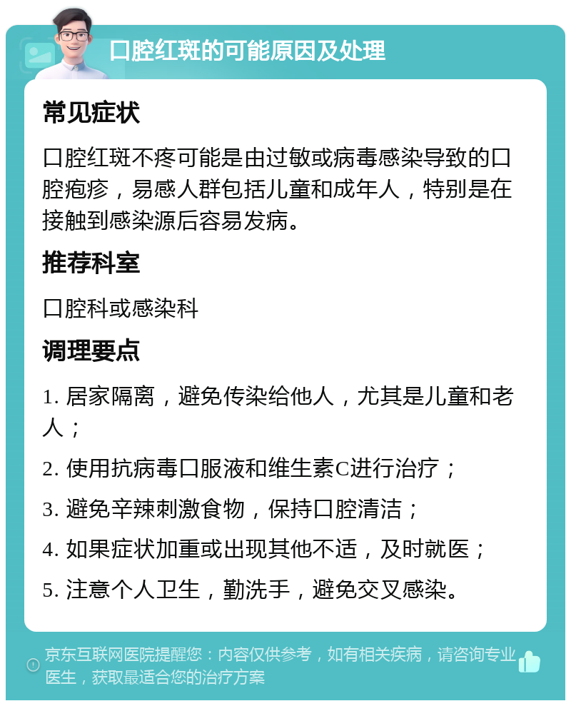 口腔红斑的可能原因及处理 常见症状 口腔红斑不疼可能是由过敏或病毒感染导致的口腔疱疹，易感人群包括儿童和成年人，特别是在接触到感染源后容易发病。 推荐科室 口腔科或感染科 调理要点 1. 居家隔离，避免传染给他人，尤其是儿童和老人； 2. 使用抗病毒口服液和维生素C进行治疗； 3. 避免辛辣刺激食物，保持口腔清洁； 4. 如果症状加重或出现其他不适，及时就医； 5. 注意个人卫生，勤洗手，避免交叉感染。