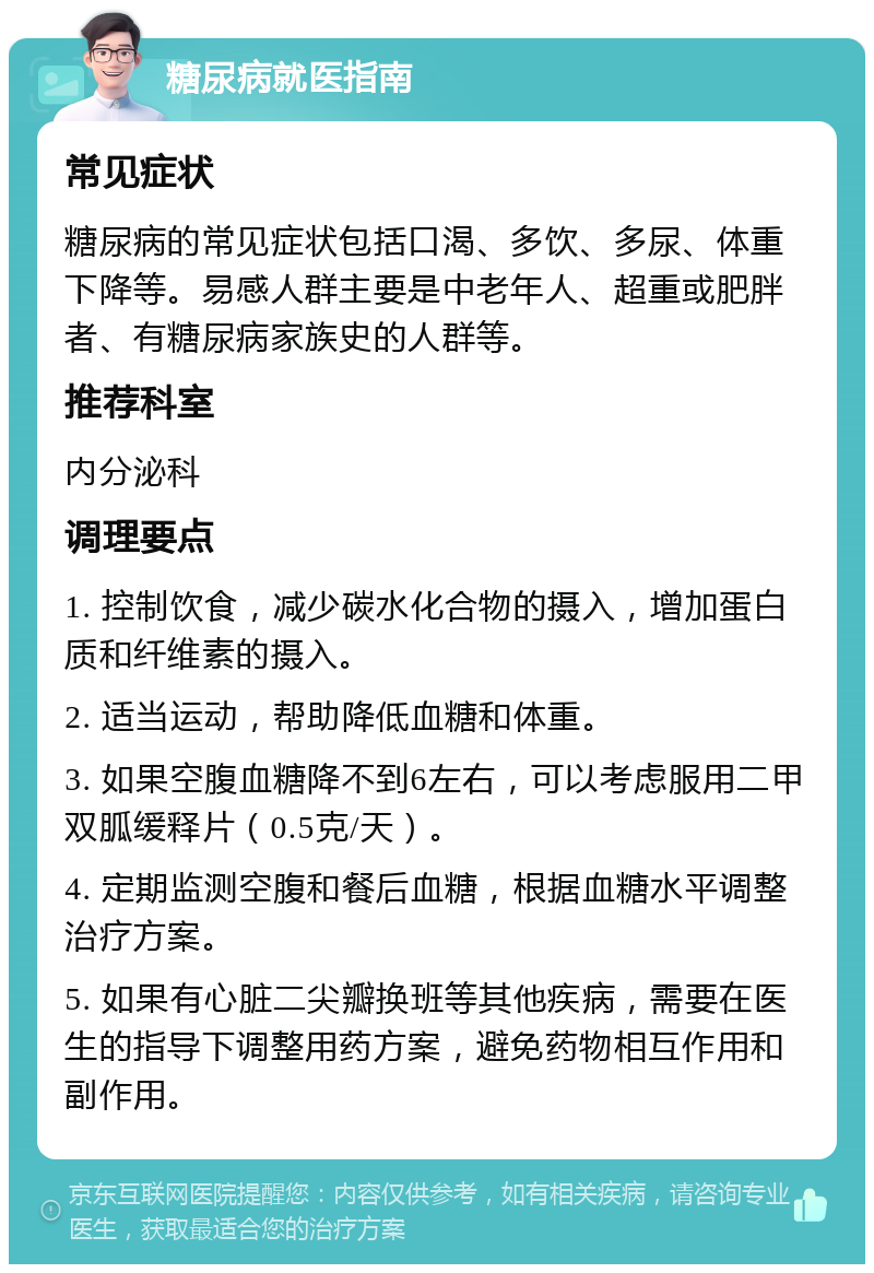 糖尿病就医指南 常见症状 糖尿病的常见症状包括口渴、多饮、多尿、体重下降等。易感人群主要是中老年人、超重或肥胖者、有糖尿病家族史的人群等。 推荐科室 内分泌科 调理要点 1. 控制饮食，减少碳水化合物的摄入，增加蛋白质和纤维素的摄入。 2. 适当运动，帮助降低血糖和体重。 3. 如果空腹血糖降不到6左右，可以考虑服用二甲双胍缓释片（0.5克/天）。 4. 定期监测空腹和餐后血糖，根据血糖水平调整治疗方案。 5. 如果有心脏二尖瓣换班等其他疾病，需要在医生的指导下调整用药方案，避免药物相互作用和副作用。