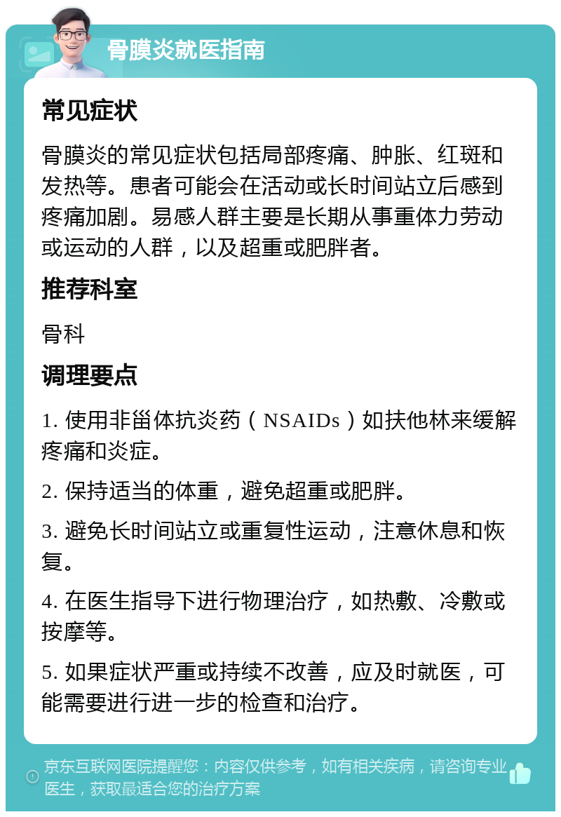 骨膜炎就医指南 常见症状 骨膜炎的常见症状包括局部疼痛、肿胀、红斑和发热等。患者可能会在活动或长时间站立后感到疼痛加剧。易感人群主要是长期从事重体力劳动或运动的人群，以及超重或肥胖者。 推荐科室 骨科 调理要点 1. 使用非甾体抗炎药（NSAIDs）如扶他林来缓解疼痛和炎症。 2. 保持适当的体重，避免超重或肥胖。 3. 避免长时间站立或重复性运动，注意休息和恢复。 4. 在医生指导下进行物理治疗，如热敷、冷敷或按摩等。 5. 如果症状严重或持续不改善，应及时就医，可能需要进行进一步的检查和治疗。