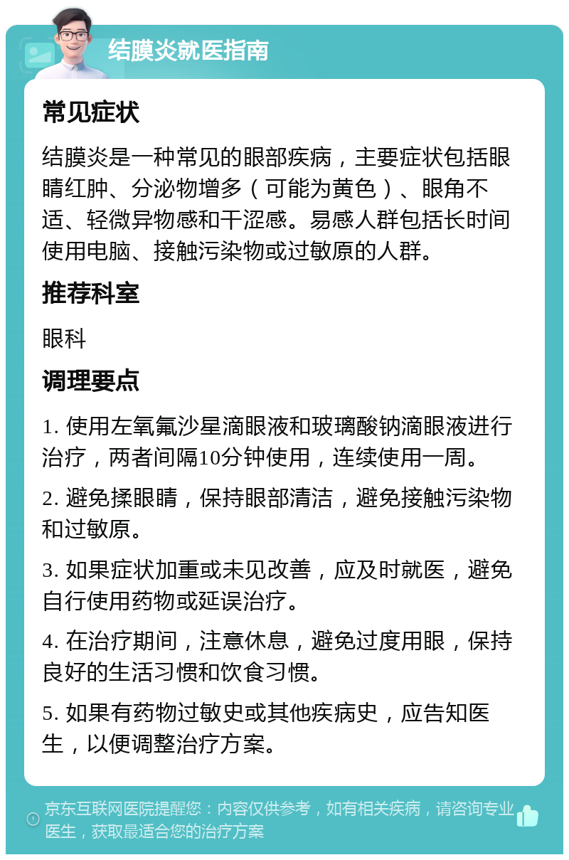 结膜炎就医指南 常见症状 结膜炎是一种常见的眼部疾病，主要症状包括眼睛红肿、分泌物增多（可能为黄色）、眼角不适、轻微异物感和干涩感。易感人群包括长时间使用电脑、接触污染物或过敏原的人群。 推荐科室 眼科 调理要点 1. 使用左氧氟沙星滴眼液和玻璃酸钠滴眼液进行治疗，两者间隔10分钟使用，连续使用一周。 2. 避免揉眼睛，保持眼部清洁，避免接触污染物和过敏原。 3. 如果症状加重或未见改善，应及时就医，避免自行使用药物或延误治疗。 4. 在治疗期间，注意休息，避免过度用眼，保持良好的生活习惯和饮食习惯。 5. 如果有药物过敏史或其他疾病史，应告知医生，以便调整治疗方案。