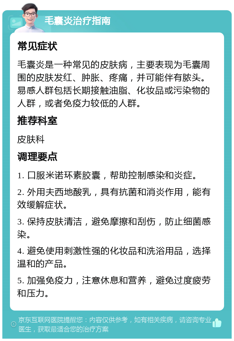 毛囊炎治疗指南 常见症状 毛囊炎是一种常见的皮肤病，主要表现为毛囊周围的皮肤发红、肿胀、疼痛，并可能伴有脓头。易感人群包括长期接触油脂、化妆品或污染物的人群，或者免疫力较低的人群。 推荐科室 皮肤科 调理要点 1. 口服米诺环素胶囊，帮助控制感染和炎症。 2. 外用夫西地酸乳，具有抗菌和消炎作用，能有效缓解症状。 3. 保持皮肤清洁，避免摩擦和刮伤，防止细菌感染。 4. 避免使用刺激性强的化妆品和洗浴用品，选择温和的产品。 5. 加强免疫力，注意休息和营养，避免过度疲劳和压力。