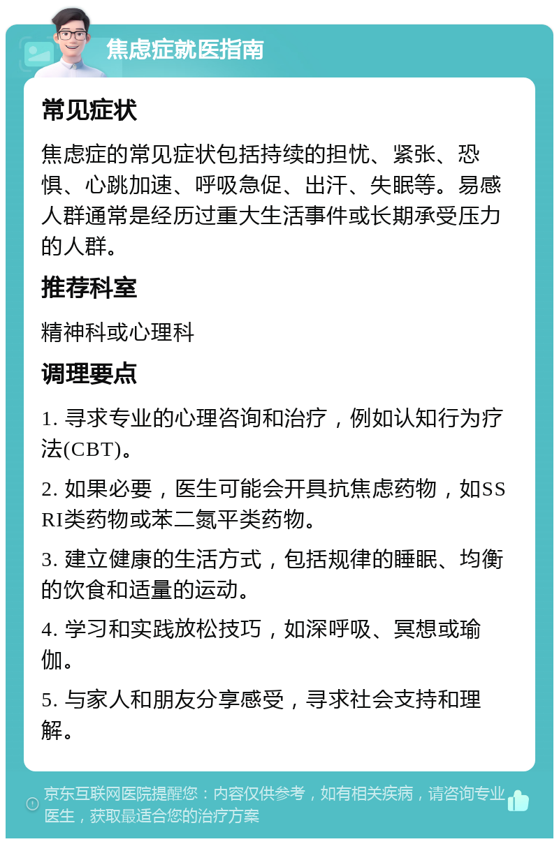 焦虑症就医指南 常见症状 焦虑症的常见症状包括持续的担忧、紧张、恐惧、心跳加速、呼吸急促、出汗、失眠等。易感人群通常是经历过重大生活事件或长期承受压力的人群。 推荐科室 精神科或心理科 调理要点 1. 寻求专业的心理咨询和治疗，例如认知行为疗法(CBT)。 2. 如果必要，医生可能会开具抗焦虑药物，如SSRI类药物或苯二氮平类药物。 3. 建立健康的生活方式，包括规律的睡眠、均衡的饮食和适量的运动。 4. 学习和实践放松技巧，如深呼吸、冥想或瑜伽。 5. 与家人和朋友分享感受，寻求社会支持和理解。