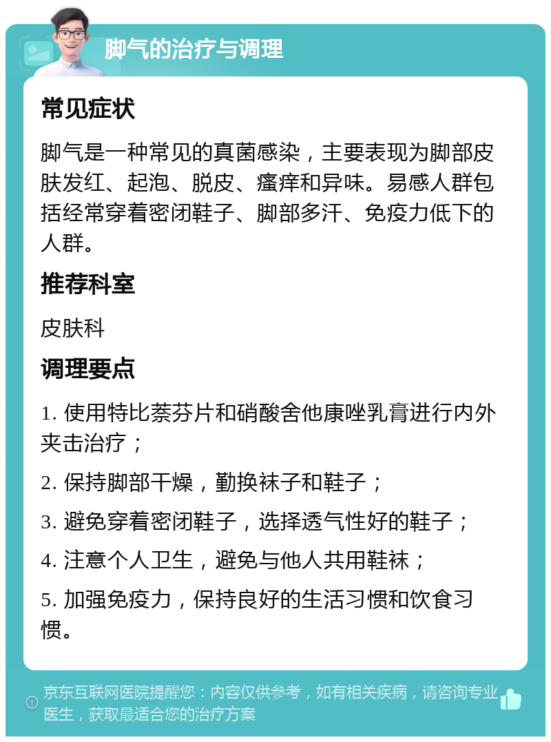 脚气的治疗与调理 常见症状 脚气是一种常见的真菌感染，主要表现为脚部皮肤发红、起泡、脱皮、瘙痒和异味。易感人群包括经常穿着密闭鞋子、脚部多汗、免疫力低下的人群。 推荐科室 皮肤科 调理要点 1. 使用特比萘芬片和硝酸舍他康唑乳膏进行内外夹击治疗； 2. 保持脚部干燥，勤换袜子和鞋子； 3. 避免穿着密闭鞋子，选择透气性好的鞋子； 4. 注意个人卫生，避免与他人共用鞋袜； 5. 加强免疫力，保持良好的生活习惯和饮食习惯。