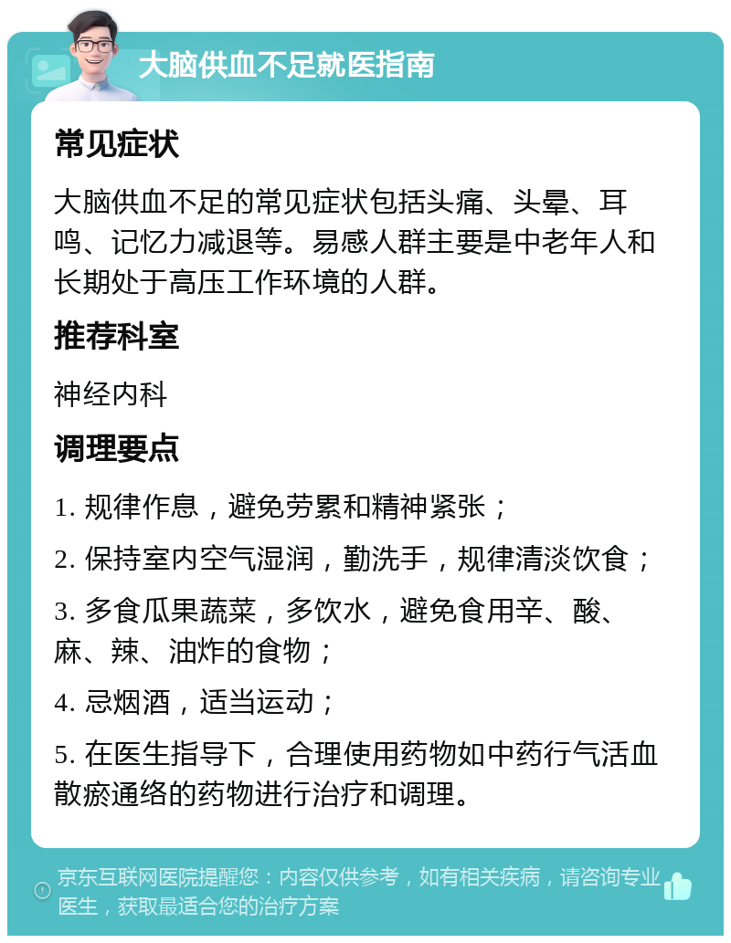 大脑供血不足就医指南 常见症状 大脑供血不足的常见症状包括头痛、头晕、耳鸣、记忆力减退等。易感人群主要是中老年人和长期处于高压工作环境的人群。 推荐科室 神经内科 调理要点 1. 规律作息，避免劳累和精神紧张； 2. 保持室内空气湿润，勤洗手，规律清淡饮食； 3. 多食瓜果蔬菜，多饮水，避免食用辛、酸、麻、辣、油炸的食物； 4. 忌烟酒，适当运动； 5. 在医生指导下，合理使用药物如中药行气活血散瘀通络的药物进行治疗和调理。