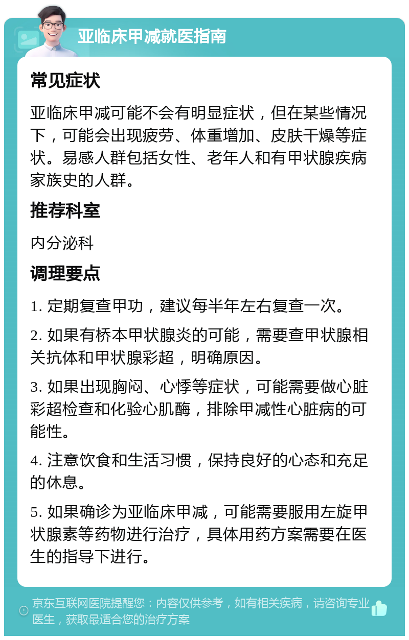 亚临床甲减就医指南 常见症状 亚临床甲减可能不会有明显症状，但在某些情况下，可能会出现疲劳、体重增加、皮肤干燥等症状。易感人群包括女性、老年人和有甲状腺疾病家族史的人群。 推荐科室 内分泌科 调理要点 1. 定期复查甲功，建议每半年左右复查一次。 2. 如果有桥本甲状腺炎的可能，需要查甲状腺相关抗体和甲状腺彩超，明确原因。 3. 如果出现胸闷、心悸等症状，可能需要做心脏彩超检查和化验心肌酶，排除甲减性心脏病的可能性。 4. 注意饮食和生活习惯，保持良好的心态和充足的休息。 5. 如果确诊为亚临床甲减，可能需要服用左旋甲状腺素等药物进行治疗，具体用药方案需要在医生的指导下进行。