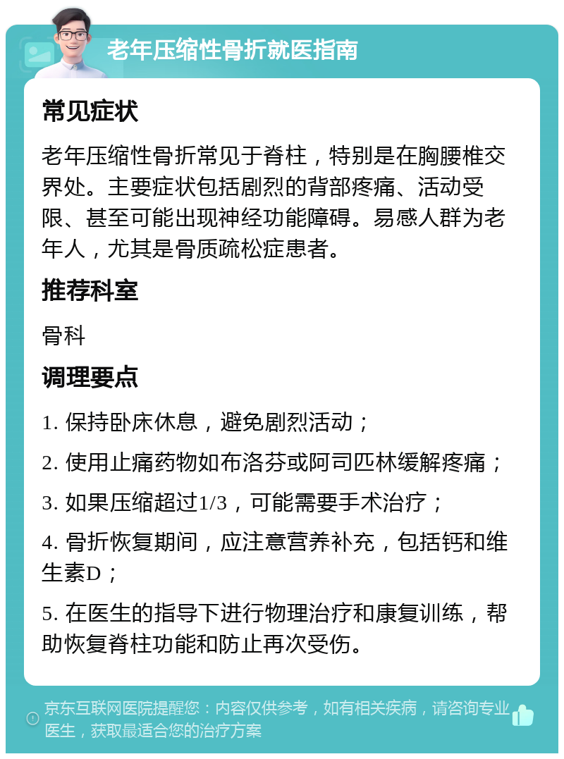 老年压缩性骨折就医指南 常见症状 老年压缩性骨折常见于脊柱，特别是在胸腰椎交界处。主要症状包括剧烈的背部疼痛、活动受限、甚至可能出现神经功能障碍。易感人群为老年人，尤其是骨质疏松症患者。 推荐科室 骨科 调理要点 1. 保持卧床休息，避免剧烈活动； 2. 使用止痛药物如布洛芬或阿司匹林缓解疼痛； 3. 如果压缩超过1/3，可能需要手术治疗； 4. 骨折恢复期间，应注意营养补充，包括钙和维生素D； 5. 在医生的指导下进行物理治疗和康复训练，帮助恢复脊柱功能和防止再次受伤。