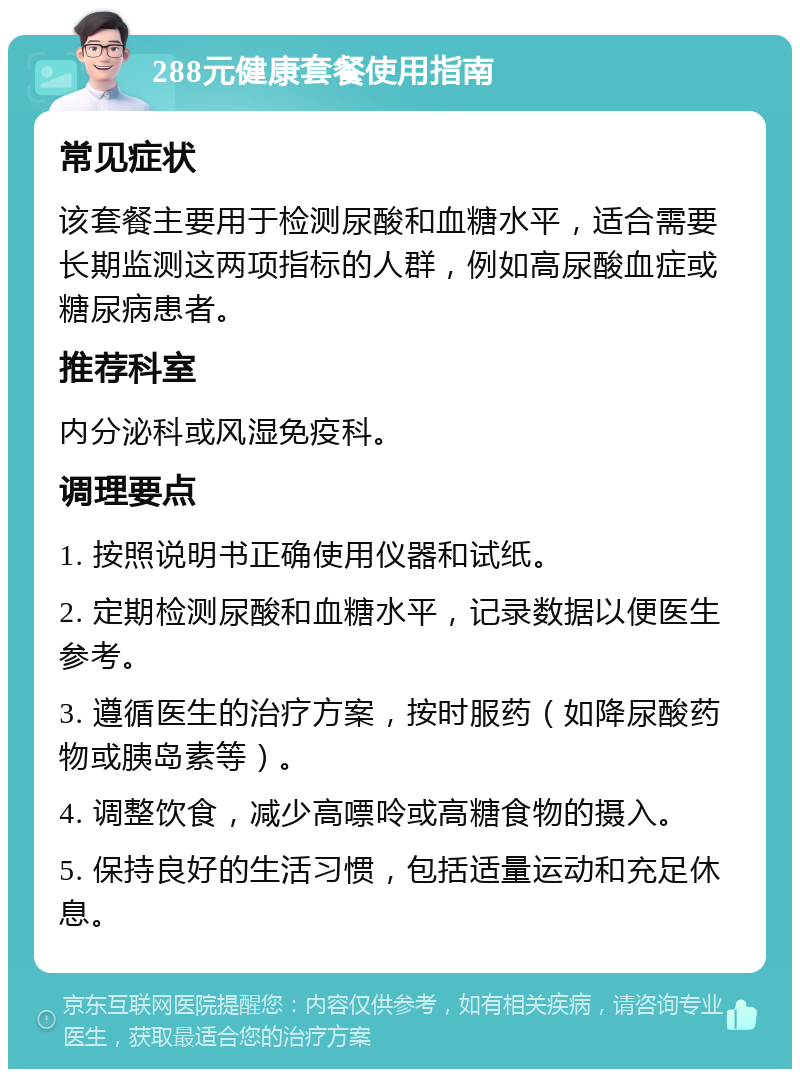 288元健康套餐使用指南 常见症状 该套餐主要用于检测尿酸和血糖水平，适合需要长期监测这两项指标的人群，例如高尿酸血症或糖尿病患者。 推荐科室 内分泌科或风湿免疫科。 调理要点 1. 按照说明书正确使用仪器和试纸。 2. 定期检测尿酸和血糖水平，记录数据以便医生参考。 3. 遵循医生的治疗方案，按时服药（如降尿酸药物或胰岛素等）。 4. 调整饮食，减少高嘌呤或高糖食物的摄入。 5. 保持良好的生活习惯，包括适量运动和充足休息。