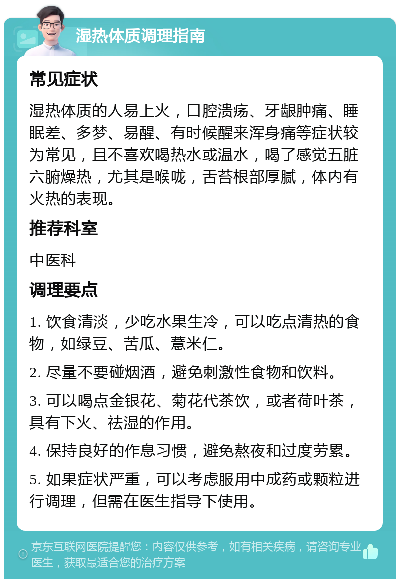 湿热体质调理指南 常见症状 湿热体质的人易上火，口腔溃疡、牙龈肿痛、睡眠差、多梦、易醒、有时候醒来浑身痛等症状较为常见，且不喜欢喝热水或温水，喝了感觉五脏六腑燥热，尤其是喉咙，舌苔根部厚腻，体内有火热的表现。 推荐科室 中医科 调理要点 1. 饮食清淡，少吃水果生冷，可以吃点清热的食物，如绿豆、苦瓜、薏米仁。 2. 尽量不要碰烟酒，避免刺激性食物和饮料。 3. 可以喝点金银花、菊花代茶饮，或者荷叶茶，具有下火、祛湿的作用。 4. 保持良好的作息习惯，避免熬夜和过度劳累。 5. 如果症状严重，可以考虑服用中成药或颗粒进行调理，但需在医生指导下使用。