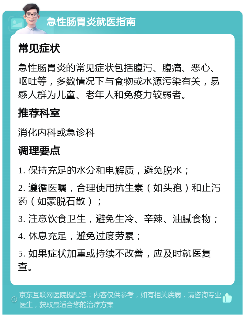 急性肠胃炎就医指南 常见症状 急性肠胃炎的常见症状包括腹泻、腹痛、恶心、呕吐等，多数情况下与食物或水源污染有关，易感人群为儿童、老年人和免疫力较弱者。 推荐科室 消化内科或急诊科 调理要点 1. 保持充足的水分和电解质，避免脱水； 2. 遵循医嘱，合理使用抗生素（如头孢）和止泻药（如蒙脱石散）； 3. 注意饮食卫生，避免生冷、辛辣、油腻食物； 4. 休息充足，避免过度劳累； 5. 如果症状加重或持续不改善，应及时就医复查。