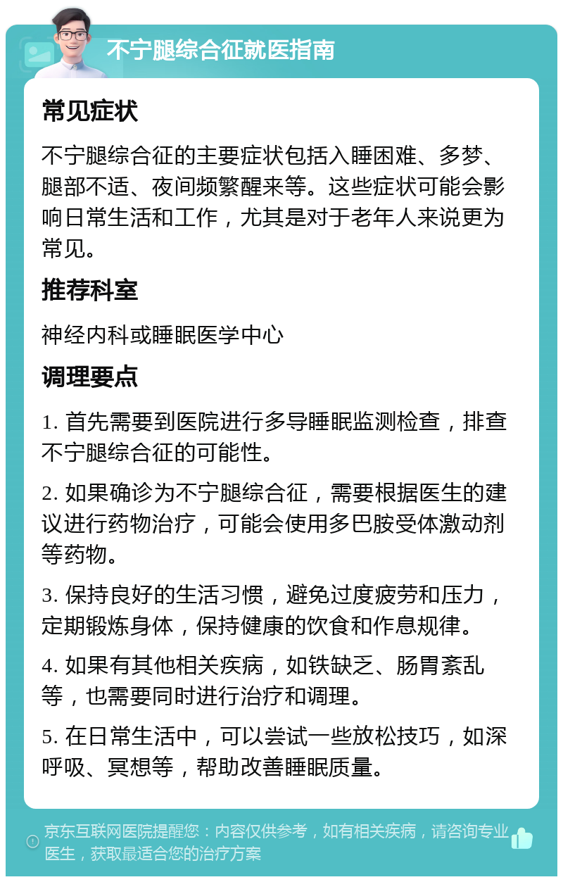 不宁腿综合征就医指南 常见症状 不宁腿综合征的主要症状包括入睡困难、多梦、腿部不适、夜间频繁醒来等。这些症状可能会影响日常生活和工作，尤其是对于老年人来说更为常见。 推荐科室 神经内科或睡眠医学中心 调理要点 1. 首先需要到医院进行多导睡眠监测检查，排查不宁腿综合征的可能性。 2. 如果确诊为不宁腿综合征，需要根据医生的建议进行药物治疗，可能会使用多巴胺受体激动剂等药物。 3. 保持良好的生活习惯，避免过度疲劳和压力，定期锻炼身体，保持健康的饮食和作息规律。 4. 如果有其他相关疾病，如铁缺乏、肠胃紊乱等，也需要同时进行治疗和调理。 5. 在日常生活中，可以尝试一些放松技巧，如深呼吸、冥想等，帮助改善睡眠质量。