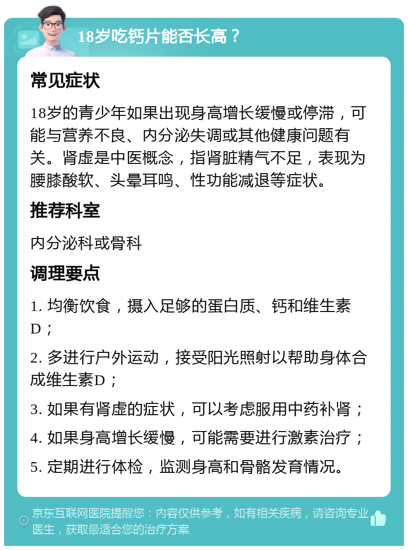 18岁吃钙片能否长高？ 常见症状 18岁的青少年如果出现身高增长缓慢或停滞，可能与营养不良、内分泌失调或其他健康问题有关。肾虚是中医概念，指肾脏精气不足，表现为腰膝酸软、头晕耳鸣、性功能减退等症状。 推荐科室 内分泌科或骨科 调理要点 1. 均衡饮食，摄入足够的蛋白质、钙和维生素D； 2. 多进行户外运动，接受阳光照射以帮助身体合成维生素D； 3. 如果有肾虚的症状，可以考虑服用中药补肾； 4. 如果身高增长缓慢，可能需要进行激素治疗； 5. 定期进行体检，监测身高和骨骼发育情况。