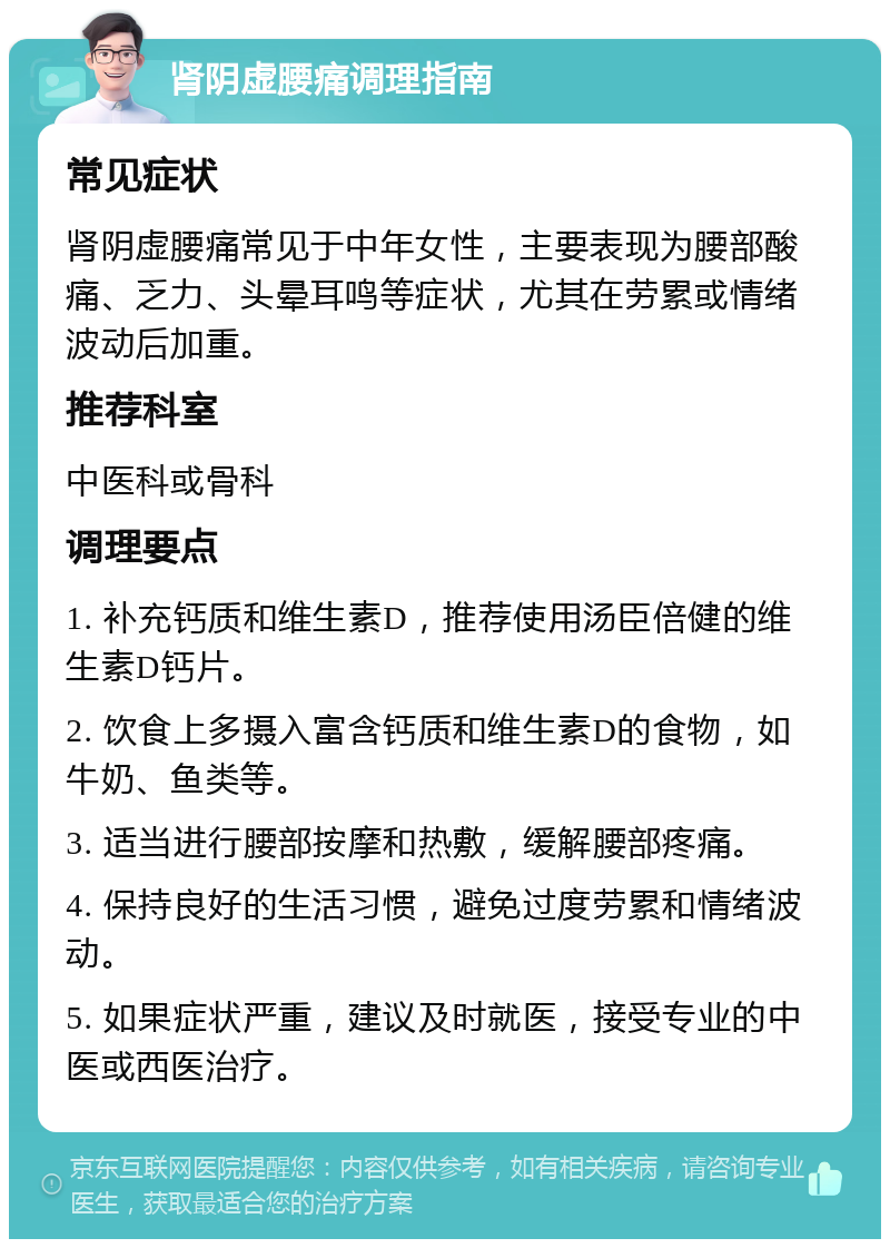 肾阴虚腰痛调理指南 常见症状 肾阴虚腰痛常见于中年女性，主要表现为腰部酸痛、乏力、头晕耳鸣等症状，尤其在劳累或情绪波动后加重。 推荐科室 中医科或骨科 调理要点 1. 补充钙质和维生素D，推荐使用汤臣倍健的维生素D钙片。 2. 饮食上多摄入富含钙质和维生素D的食物，如牛奶、鱼类等。 3. 适当进行腰部按摩和热敷，缓解腰部疼痛。 4. 保持良好的生活习惯，避免过度劳累和情绪波动。 5. 如果症状严重，建议及时就医，接受专业的中医或西医治疗。