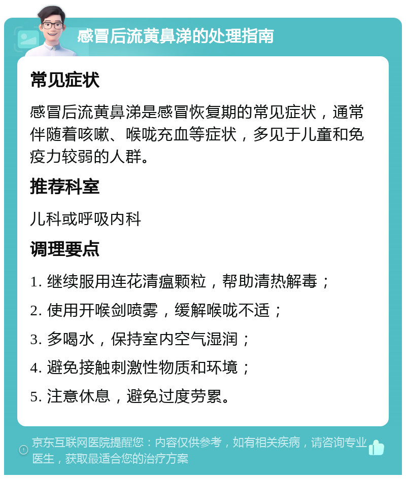 感冒后流黄鼻涕的处理指南 常见症状 感冒后流黄鼻涕是感冒恢复期的常见症状，通常伴随着咳嗽、喉咙充血等症状，多见于儿童和免疫力较弱的人群。 推荐科室 儿科或呼吸内科 调理要点 1. 继续服用连花清瘟颗粒，帮助清热解毒； 2. 使用开喉剑喷雾，缓解喉咙不适； 3. 多喝水，保持室内空气湿润； 4. 避免接触刺激性物质和环境； 5. 注意休息，避免过度劳累。