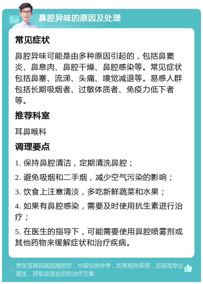 鼻腔异味的原因及处理 常见症状 鼻腔异味可能是由多种原因引起的，包括鼻窦炎、鼻息肉、鼻腔干燥、鼻腔感染等。常见症状包括鼻塞、流涕、头痛、嗅觉减退等。易感人群包括长期吸烟者、过敏体质者、免疫力低下者等。 推荐科室 耳鼻喉科 调理要点 1. 保持鼻腔清洁，定期清洗鼻腔； 2. 避免吸烟和二手烟，减少空气污染的影响； 3. 饮食上注意清淡，多吃新鲜蔬菜和水果； 4. 如果有鼻腔感染，需要及时使用抗生素进行治疗； 5. 在医生的指导下，可能需要使用鼻腔喷雾剂或其他药物来缓解症状和治疗疾病。