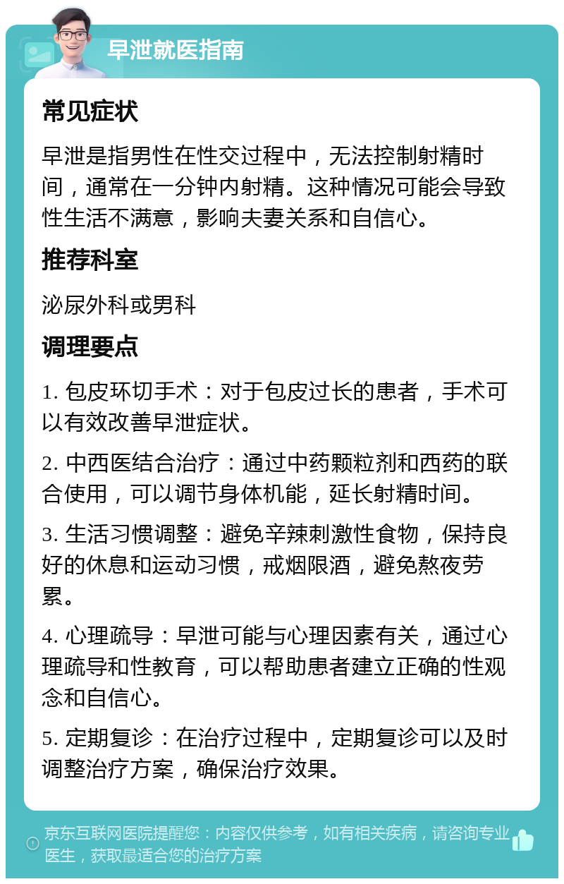 早泄就医指南 常见症状 早泄是指男性在性交过程中，无法控制射精时间，通常在一分钟内射精。这种情况可能会导致性生活不满意，影响夫妻关系和自信心。 推荐科室 泌尿外科或男科 调理要点 1. 包皮环切手术：对于包皮过长的患者，手术可以有效改善早泄症状。 2. 中西医结合治疗：通过中药颗粒剂和西药的联合使用，可以调节身体机能，延长射精时间。 3. 生活习惯调整：避免辛辣刺激性食物，保持良好的休息和运动习惯，戒烟限酒，避免熬夜劳累。 4. 心理疏导：早泄可能与心理因素有关，通过心理疏导和性教育，可以帮助患者建立正确的性观念和自信心。 5. 定期复诊：在治疗过程中，定期复诊可以及时调整治疗方案，确保治疗效果。