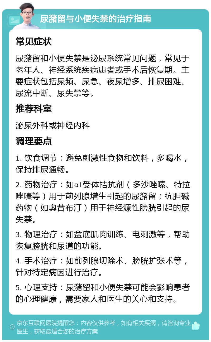 尿潴留与小便失禁的治疗指南 常见症状 尿潴留和小便失禁是泌尿系统常见问题，常见于老年人、神经系统疾病患者或手术后恢复期。主要症状包括尿频、尿急、夜尿增多、排尿困难、尿流中断、尿失禁等。 推荐科室 泌尿外科或神经内科 调理要点 1. 饮食调节：避免刺激性食物和饮料，多喝水，保持排尿通畅。 2. 药物治疗：如α1受体拮抗剂（多沙唑嗪、特拉唑嗪等）用于前列腺增生引起的尿潴留；抗胆碱药物（如奥昔布汀）用于神经源性膀胱引起的尿失禁。 3. 物理治疗：如盆底肌肉训练、电刺激等，帮助恢复膀胱和尿道的功能。 4. 手术治疗：如前列腺切除术、膀胱扩张术等，针对特定病因进行治疗。 5. 心理支持：尿潴留和小便失禁可能会影响患者的心理健康，需要家人和医生的关心和支持。