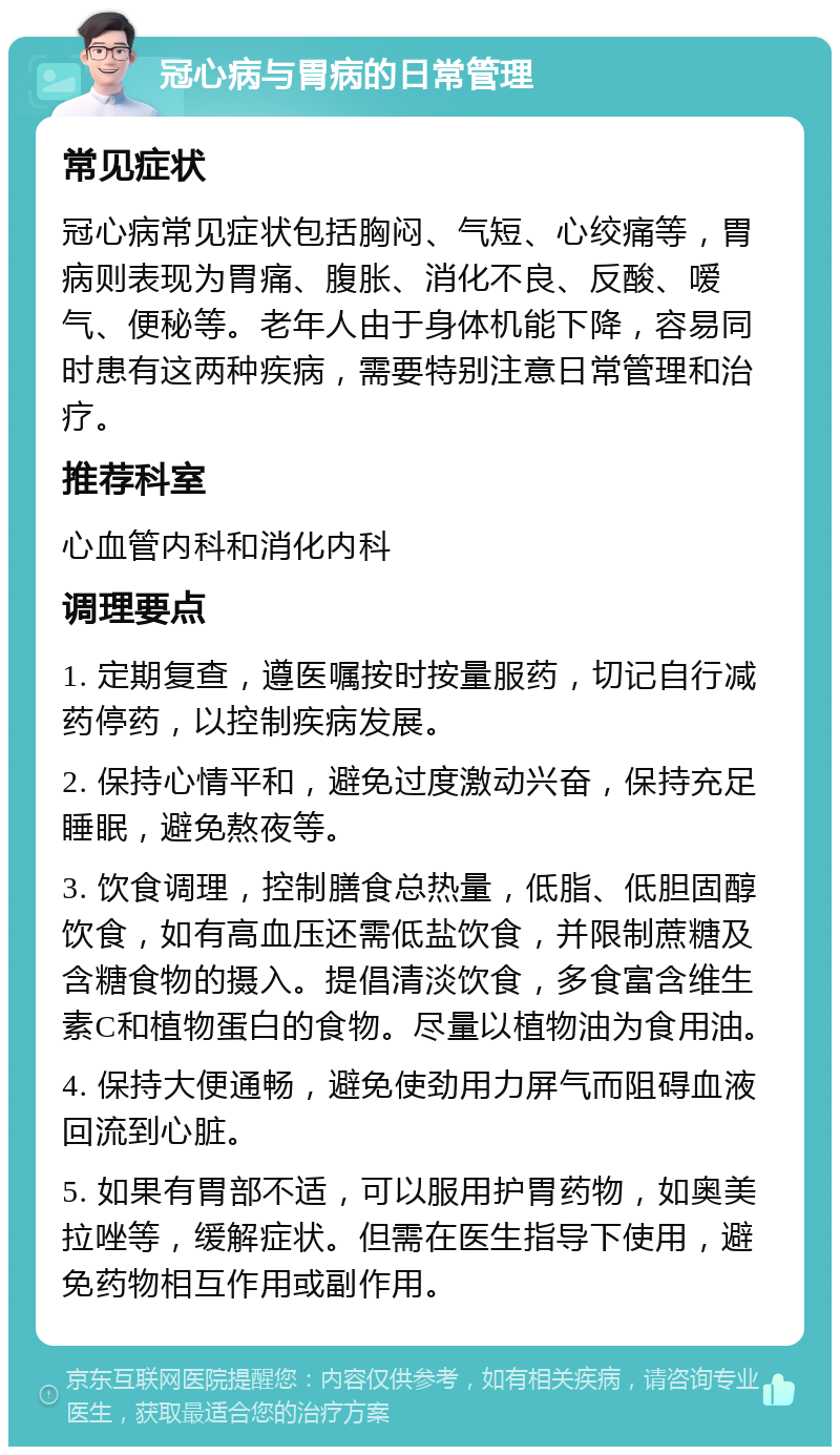 冠心病与胃病的日常管理 常见症状 冠心病常见症状包括胸闷、气短、心绞痛等，胃病则表现为胃痛、腹胀、消化不良、反酸、嗳气、便秘等。老年人由于身体机能下降，容易同时患有这两种疾病，需要特别注意日常管理和治疗。 推荐科室 心血管内科和消化内科 调理要点 1. 定期复查，遵医嘱按时按量服药，切记自行减药停药，以控制疾病发展。 2. 保持心情平和，避免过度激动兴奋，保持充足睡眠，避免熬夜等。 3. 饮食调理，控制膳食总热量，低脂、低胆固醇饮食，如有高血压还需低盐饮食，并限制蔗糖及含糖食物的摄入。提倡清淡饮食，多食富含维生素C和植物蛋白的食物。尽量以植物油为食用油。 4. 保持大便通畅，避免使劲用力屏气而阻碍血液回流到心脏。 5. 如果有胃部不适，可以服用护胃药物，如奥美拉唑等，缓解症状。但需在医生指导下使用，避免药物相互作用或副作用。