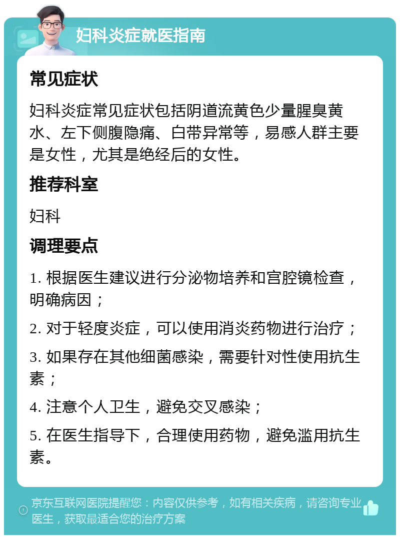 妇科炎症就医指南 常见症状 妇科炎症常见症状包括阴道流黄色少量腥臭黄水、左下侧腹隐痛、白带异常等，易感人群主要是女性，尤其是绝经后的女性。 推荐科室 妇科 调理要点 1. 根据医生建议进行分泌物培养和宫腔镜检查，明确病因； 2. 对于轻度炎症，可以使用消炎药物进行治疗； 3. 如果存在其他细菌感染，需要针对性使用抗生素； 4. 注意个人卫生，避免交叉感染； 5. 在医生指导下，合理使用药物，避免滥用抗生素。