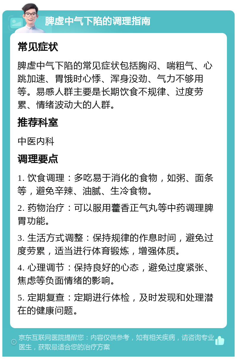 脾虚中气下陷的调理指南 常见症状 脾虚中气下陷的常见症状包括胸闷、喘粗气、心跳加速、胃饿时心悸、浑身没劲、气力不够用等。易感人群主要是长期饮食不规律、过度劳累、情绪波动大的人群。 推荐科室 中医内科 调理要点 1. 饮食调理：多吃易于消化的食物，如粥、面条等，避免辛辣、油腻、生冷食物。 2. 药物治疗：可以服用藿香正气丸等中药调理脾胃功能。 3. 生活方式调整：保持规律的作息时间，避免过度劳累，适当进行体育锻炼，增强体质。 4. 心理调节：保持良好的心态，避免过度紧张、焦虑等负面情绪的影响。 5. 定期复查：定期进行体检，及时发现和处理潜在的健康问题。