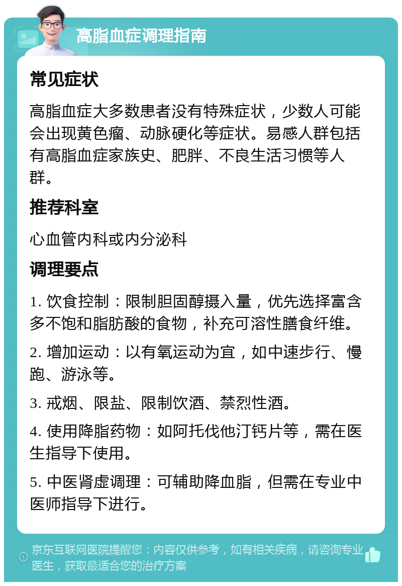 高脂血症调理指南 常见症状 高脂血症大多数患者没有特殊症状，少数人可能会出现黄色瘤、动脉硬化等症状。易感人群包括有高脂血症家族史、肥胖、不良生活习惯等人群。 推荐科室 心血管内科或内分泌科 调理要点 1. 饮食控制：限制胆固醇摄入量，优先选择富含多不饱和脂肪酸的食物，补充可溶性膳食纤维。 2. 增加运动：以有氧运动为宜，如中速步行、慢跑、游泳等。 3. 戒烟、限盐、限制饮酒、禁烈性酒。 4. 使用降脂药物：如阿托伐他汀钙片等，需在医生指导下使用。 5. 中医肾虚调理：可辅助降血脂，但需在专业中医师指导下进行。