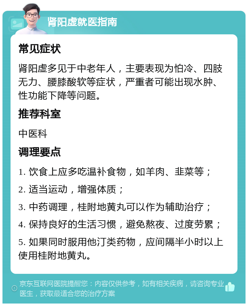 肾阳虚就医指南 常见症状 肾阳虚多见于中老年人，主要表现为怕冷、四肢无力、腰膝酸软等症状，严重者可能出现水肿、性功能下降等问题。 推荐科室 中医科 调理要点 1. 饮食上应多吃温补食物，如羊肉、韭菜等； 2. 适当运动，增强体质； 3. 中药调理，桂附地黄丸可以作为辅助治疗； 4. 保持良好的生活习惯，避免熬夜、过度劳累； 5. 如果同时服用他汀类药物，应间隔半小时以上使用桂附地黄丸。