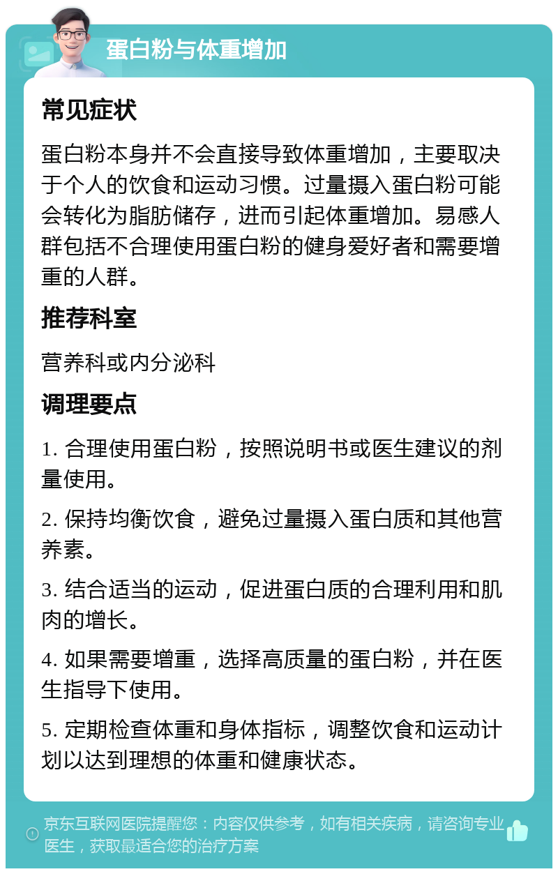 蛋白粉与体重增加 常见症状 蛋白粉本身并不会直接导致体重增加，主要取决于个人的饮食和运动习惯。过量摄入蛋白粉可能会转化为脂肪储存，进而引起体重增加。易感人群包括不合理使用蛋白粉的健身爱好者和需要增重的人群。 推荐科室 营养科或内分泌科 调理要点 1. 合理使用蛋白粉，按照说明书或医生建议的剂量使用。 2. 保持均衡饮食，避免过量摄入蛋白质和其他营养素。 3. 结合适当的运动，促进蛋白质的合理利用和肌肉的增长。 4. 如果需要增重，选择高质量的蛋白粉，并在医生指导下使用。 5. 定期检查体重和身体指标，调整饮食和运动计划以达到理想的体重和健康状态。